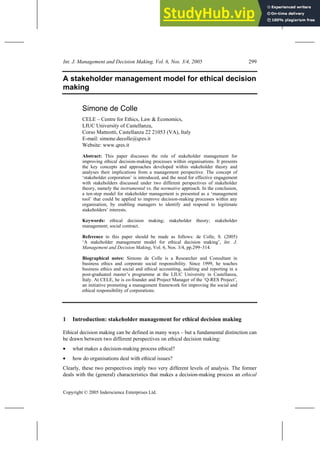 Int. J. Management and Decision Making, Vol. 6, Nos. 3/4, 2005 299
Copyright © 2005 Inderscience Enterprises Ltd.
A stakeholder management model for ethical decision
making
Simone de Colle
CELE – Centre for Ethics, Law & Economics,
LIUC University of Castellanza,
Corso Matteotti, Castellanza 22 21053 (VA), Italy
E-mail: simone.decolle@qres.it
Website: www.qres.it
Abstract: This paper discusses the role of stakeholder management for
improving ethical decision-making processes within organisations. It presents
the key concepts and approaches developed within stakeholder theory and
analyses their implications from a management perspective. The concept of
‘stakeholder corporation’ is introduced, and the need for effective engagement
with stakeholders discussed under two different perspectives of stakeholder
theory, namely the instrumental vs. the normative approach. In the conclusion,
a ten-step model for stakeholder management is presented as a ‘management
tool’ that could be applied to improve decision-making processes within any
organisation, by enabling managers to identify and respond to legitimate
stakeholders’ interests.
Keywords: ethical decision making; stakeholder theory; stakeholder
management; social contract.
Reference to this paper should be made as follows: de Colle, S. (2005)
‘A stakeholder management model for ethical decision making’, Int. J.
Management and Decision Making, Vol. 6, Nos. 3/4, pp.299–314.
Biographical notes: Simone de Colle is a Researcher and Consultant in
business ethics and corporate social responsibility. Since 1999, he teaches
business ethics and social and ethical accounting, auditing and reporting in a
post-graduated master’s programme at the LIUC University in Castellanza,
Italy. At CELE, he is co-founder and Project Manager of the ‘Q-RES Project’,
an initiative promoting a management framework for improving the social and
ethical responsibility of corporations.
1 Introduction: stakeholder management for ethical decision making
Ethical decision making can be defined in many ways – but a fundamental distinction can
be drawn between two different perspectives on ethical decision making:
• what makes a decision-making process ethical?
• how do organisations deal with ethical issues?
Clearly, these two perspectives imply two very different levels of analysis. The former
deals with the (general) characteristics that makes a decision-making process an ethical
 