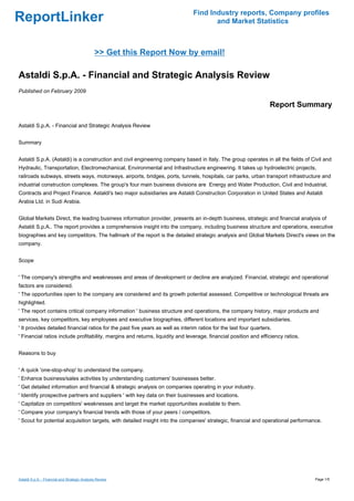 Find Industry reports, Company profiles
ReportLinker                                                                           and Market Statistics



                                                >> Get this Report Now by email!

Astaldi S.p.A. - Financial and Strategic Analysis Review
Published on February 2009

                                                                                                                    Report Summary

Astaldi S.p.A. - Financial and Strategic Analysis Review


Summary


Astaldi S.p.A. (Astaldi) is a construction and civil engineering company based in Italy. The group operates in all the fields of Civil and
Hydraulic, Transportation, Electromechanical, Environmental and Infrastructure engineering. It takes up hydroelectric projects,
railroads subways, streets ways, motorways, airports, bridges, ports, tunnels, hospitals, car parks, urban transport infrastructure and
industrial construction complexes. The group's four main business divisions are Energy and Water Production, Civil and Industrial,
Contracts and Project Finance. Astaldi's two major subsidiaries are Astaldi Construction Corporation in United States and Astaldi
Arabia Ltd. in Sudi Arabia.


Global Markets Direct, the leading business information provider, presents an in-depth business, strategic and financial analysis of
Astaldi S.p.A.. The report provides a comprehensive insight into the company, including business structure and operations, executive
biographies and key competitors. The hallmark of the report is the detailed strategic analysis and Global Markets Direct's views on the
company.


Scope


' The company's strengths and weaknesses and areas of development or decline are analyzed. Financial, strategic and operational
factors are considered.
' The opportunities open to the company are considered and its growth potential assessed. Competitive or technological threats are
highlighted.
' The report contains critical company information ' business structure and operations, the company history, major products and
services, key competitors, key employees and executive biographies, different locations and important subsidiaries.
' It provides detailed financial ratios for the past five years as well as interim ratios for the last four quarters.
' Financial ratios include profitability, margins and returns, liquidity and leverage, financial position and efficiency ratios.


Reasons to buy


' A quick 'one-stop-shop' to understand the company.
' Enhance business/sales activities by understanding customers' businesses better.
' Get detailed information and financial & strategic analysis on companies operating in your industry.
' Identify prospective partners and suppliers ' with key data on their businesses and locations.
' Capitalize on competitors' weaknesses and target the market opportunities available to them.
' Compare your company's financial trends with those of your peers / competitors.
' Scout for potential acquisition targets, with detailed insight into the companies' strategic, financial and operational performance.




Astaldi S.p.A. - Financial and Strategic Analysis Review                                                                           Page 1/5
 