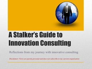 A Stalker’s Guide to 
Innovation Consulting 
Reflections from my journey with innovative consulting 
Disclaimer: Views are purely personal and does not subscribe to my current organization 
 