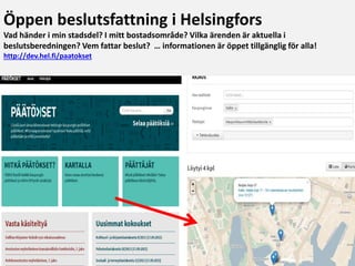 http://dev.hel.fi/paatokset
Öppen beslutsfattning i Helsingfors
Vad händer i min stadsdel? I mitt bostadsområde? Vilka ärenden är aktuella i
beslutsberedningen? Vem fattar beslut? … informationen är öppet tillgänglig för alla!
http://dev.hel.fi/paatokset
 