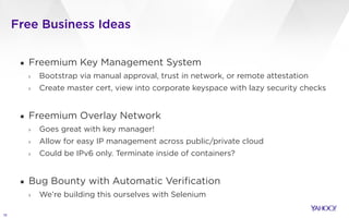 Free Business Ideas
15
▪ Freemium Key Management System
› Bootstrap via manual approval, trust in network, or remote attestation
› Create master cert, view into corporate keyspace with lazy security checks
!
▪ Freemium Overlay Network
› Goes great with key manager!
› Allow for easy IP management across public/private cloud
› Could be IPv6 only. Terminate inside of containers?
!
▪ Bug Bounty with Automatic Verification
› We’re building this ourselves with Selenium
 