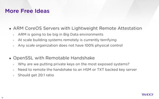 More Free Ideas
16
▪ ARM CoreOS Servers with Lightweight Remote Attestation
› ARM is going to be big in Big Data environments
› At scale building systems remotely is currently terrifying
› Any scale organization does not have 100% physical control
!
▪ OpenSSL with Remotable Handshake
› Why are we putting private keys on the most exposed systems?
› Need to remote the handshake to an HSM or TXT backed key server
› Should get 20:1 ratio
 