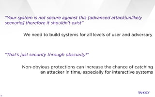 19
“Your system is not secure against this [advanced attack|unlikely
scenario] therefore it shouldn’t exist”
“That’s just security through obscurity!”
We need to build systems for all levels of user and adversary
Non-obvious protections can increase the chance of catching
an attacker in time, especially for interactive systems
 