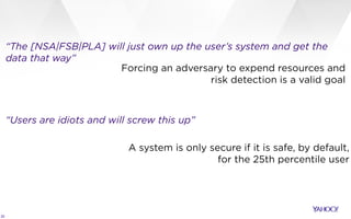 20
“The [NSA|FSB|PLA] will just own up the user’s system and get the
data that way”
“Users are idiots and will screw this up”
Forcing an adversary to expend resources and
risk detection is a valid goal
A system is only secure if it is safe, by default,
for the 25th percentile user
 