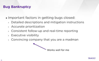 Bug Bankruptcy
28
▪ Important factors in getting bugs closed:
› Detailed descriptions and mitigation instructions
› Accurate prioritization
› Consistent follow-up and real-time reporting
› Executive visibility
› Convincing company that you are a madman
Works well for me
 