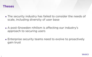 Theses
3
▪ The security industry has failed to consider the needs of
scale, including diversity of user base
!
▪ A post-Snowden nihilism is affecting our industry’s
approach to securing users
!
▪ Enterprise security teams need to evolve to proactively
gain trust
 