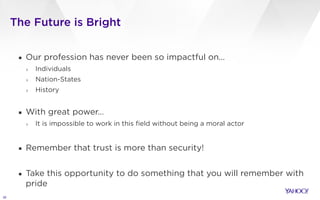 The Future is Bright
30
▪ Our profession has never been so impactful on…
› Individuals
› Nation-States
› History
!
▪ With great power…
› It is impossible to work in this field without being a moral actor
!
▪ Remember that trust is more than security!
!
▪ Take this opportunity to do something that you will remember with
pride
 