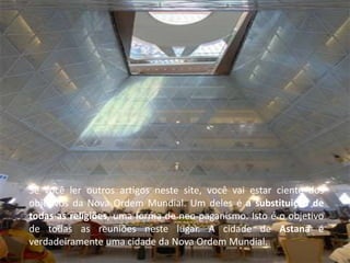 Se você ler outros artigos neste site, você vai estar ciente dos
objetivos da Nova Ordem Mundial. Um deles é a substituição de
todas as religiões, uma forma de neo-paganismo. Isto é o objetivo
de todas as reuniões neste lugar. A cidade de Astana é
verdadeiramente uma cidade da Nova Ordem Mundial.
 