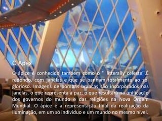 O Apex
O ápice é conhecido tambem como o '' litterally celeste''.É
redondo, com janelas e que se banham totalmente ao sol
glorioso. Imagens de pombas brancas são incorporados nas
janelas, o que representa a paz, o que resultará na unificação
dos governos do mundo e das religiões na Nova Ordem
Mundial. O ápice é a representação final da realização da
iluminação, em um só indivíduo e um mundo no mesmo nível.
 
