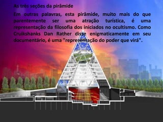 As três seções da pirâmide
Em outras palavras, esta pirâmide, muito mais do que
parentemente ser uma atração turística, é uma
representação da filosofia dos iniciados no ocultismo. Como
Cruikshanks Dan Rather disse enigmaticamente em seu
documentário, é uma "representação do poder que virá".
 