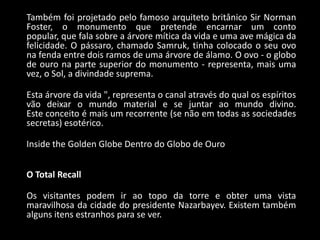Também foi projetado pelo famoso arquiteto britânico Sir Norman
Foster, o monumento que pretende encarnar um conto
popular, que fala sobre a árvore mítica da vida e uma ave mágica da
felicidade. O pássaro, chamado Samruk, tinha colocado o seu ovo
na fenda entre dois ramos de uma árvore de álamo. O ovo - o globo
de ouro na parte superior do monumento - representa, mais uma
vez, o Sol, a divindade suprema.

Esta árvore da vida ", representa o canal através do qual os espíritos
vão deixar o mundo material e se juntar ao mundo divino.
Este conceito é mais um recorrente (se não em todas as sociedades
secretas) esotérico.

Inside the Golden Globe Dentro do Globo de Ouro


O Total Recall

Os visitantes podem ir ao topo da torre e obter uma vista
maravilhosa da cidade do presidente Nazarbayev. Existem também
alguns itens estranhos para se ver.
 