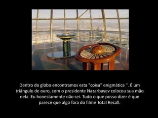 Dentro do globo encontramos esta "coisa" enigmática ". É um
triângulo de ouro, com o presidente Nazarbayev colocou sua mão
   nela. Eu honestamente não sei. Tudo o que posso dizer é que
             parece que algo fora do filme Total Recall.
 