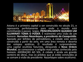 Astana é a primeira capital a ser construída no século 21, e
representa perfeitamente para onde o mundo está
caminhando à passos largos, PRINCIPALMENTE QUANDO UM
ILLUMINATI TOMA O PODER. É realmente uma visão de um
homem: Nursultan Nazarbayev, o presidente do Cazaquistão.
Apoiado por bilhões de petrodólares, a cidade está sendo
construída a partir do zero, em uma área remota e deserta
das estepes asiáticas. O resultado é surpreendente:
uma capital ocultista futurista, abraçando a Nova Ordem
Mundial, ao comemorar a religião mais antiga conhecida pelo
homem: ADORAÇÃO AO SOL. A cidade é ainda um grande
canteiro de obras, mas os prédios que já estão concluídos já
se somam à visão do presidente Nazarbayev sobre ocultismo.
 
