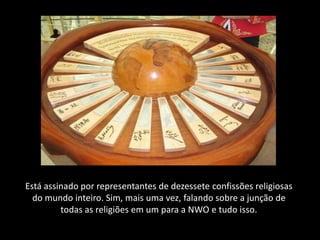 Está assinado por representantes de dezessete confissões religiosas
  do mundo inteiro. Sim, mais uma vez, falando sobre a junção de
         todas as religiões em um para a NWO e tudo isso.
 