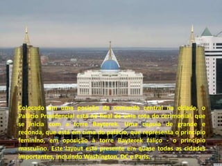 Colocado em uma posição de comando central na cidade, o
Palácio Presidencial está no final de uma rota do cerimonial, que
se inicia com a torre Bayterek. Uma cúpula de grande e
redonda, que está em cima do palácio, que representa o princípio
feminino, em oposição à torre Bayterek fálico - o princípio
masculino. Este layout está presente em quase todas as cidades
importantes, incluindo Washington, DC e Paris.
 