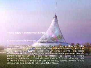 Khan Shatyry Entertainment Center


    O maior centro de diversões do mundo

    Esta , inacabado, e foi concebido, mais uma vez, por Sir Norman Foster
    (ele basicamente projetou toda a cidade). Debaixo da tenda, uma área
    maior que 10 estádios de futebol,terá um parque interno , em escala
    urbana, centro de compras e entretenimento, com praças e ruas de
    paralelepípedos, um rio para se passear de barco, o centro
    comercial, mini-golfe e resort de praia indoor. Tem sido dito que esta
    estrutura é feita para se parecer com uma tenda, parecida com o Templo
    de Salomão ou a tenda do hebreus, o tabernáculo.
•
 