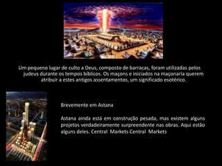 Um pequeno lugar de culto a Deus, composto de barracas, foram utilizadas pelos
 judeus durante os tempos bíblicos. Os maçons e iniciados na maçonaria querem
        atribuir a estes antigos assentamentos, um significado esotérico.



                 Brevemente em Astana

                 Astana ainda está em construção pesada, mas existem alguns
                 projetos verdadeiramente surpreendente nas obras. Aqui estão
                 alguns deles. Central Markets Central Markets
 