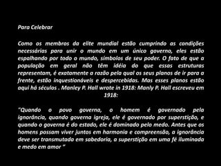 Para Celebrar

Como os membros da elite mundial estão cumprindo as condições
necessárias para unir o mundo em um único governo, eles estão
espalhando por todo o mundo, símbolos de seu poder. O fato de que a
população em geral não têm idéia do que essas estruturas
representam, é exatamente a razão pela qual os seus planos de ir para a
frente, estão inquestionáveis e despercebidas. Mas esses planos estão
aqui há séculos . Manley P. Hall wrote in 1918: Manly P. Hall escreveu em
                                  1918:

"Quando o povo governa, o homem é governado pela
ignorância, quando governa igreja, ele é governado por superstição, e
quando o governa é do estado, ele é dominado pelo medo. Antes que os
homens possam viver juntos em harmonia e compreensão, a ignorância
deve ser transmutada em sabedoria, a superstição em uma fé iluminada
e medo em amor “
 