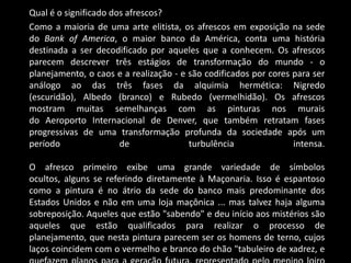 Qual é o significado dos afrescos?
Como a maioria de uma arte elitista, os afrescos em exposição na sede
do Bank of America, o maior banco da América, conta uma história
destinada a ser decodificado por aqueles que a conhecem. Os afrescos
parecem descrever três estágios de transformação do mundo - o
planejamento, o caos e a realização - e são codificados por cores para ser
análogo ao das três fases da alquimia hermética: Nigredo
(escuridão), Albedo (branco) e Rubedo (vermelhidão). Os afrescos
mostram muitas semelhanças com as pinturas nos murais
do Aeroporto Internacional de Denver, que também retratam fases
progressivas de uma transformação profunda da sociedade após um
período                de               turbulência               intensa.

O afresco primeiro exibe uma grande variedade de símbolos
ocultos, alguns se referindo diretamente à Maçonaria. Isso é espantoso
como a pintura é no átrio da sede do banco mais predominante dos
Estados Unidos e não em uma loja maçônica ... mas talvez haja alguma
sobreposição. Aqueles que estão "sabendo" e deu início aos mistérios são
aqueles que estão qualificados para realizar o processo de
planejamento, que nesta pintura parecem ser os homens de terno, cujos
laços coincidem com o vermelho e branco do chão "tabuleiro de xadrez, e
 