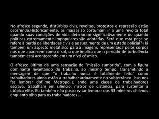 No afresco segundo, distúrbios civis, revoltas, protestos e repressão estão
ocorrendo.Historicamente, as massas só costumam ir a uma revolta total
quando suas condições de vida deterioram significativamente ou quando
políticas extremamente impopulares são adotadas. Será que esta peça se
refere à perda de liberdades civis e ao surgimento de um estado policial? Há
também um aspecto metafísico para a imagem, representada pelos corpos
nus que aparecem como o sol, o que implica que o período de turbulência
também está acontecendo em um nível cósmico.

O afresco último dá uma sensação de "missão cumprida", com a figura
dominante levantando do trabalho, ao mesmo tempo, transmitindo a
mensagem de que "o trabalho nunca é totalmente feito" como
trabalhadores ainda estão a trabalhar arduamente no subterrâneo. Isso nos
faz lembrar dofilme Metropolis, onde uma classe de trabalhadores
escrava, trabalham em silêncio, metros de distância, para sustentar a
utópica elite. Eu também não posso evitar lembrar dos 33 mineiros chilenos
enquanto olho para os trabalhadores ...
 