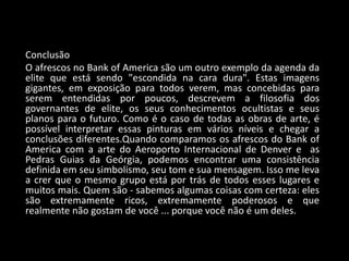 Conclusão
O afrescos no Bank of America são um outro exemplo da agenda da
elite que está sendo "escondida na cara dura". Estas imagens
gigantes, em exposição para todos verem, mas concebidas para
serem entendidas por poucos, descrevem a filosofia dos
governantes de elite, os seus conhecimentos ocultistas e seus
planos para o futuro. Como é o caso de todas as obras de arte, é
possível interpretar essas pinturas em vários níveis e chegar a
conclusões diferentes.Quando comparamos os afrescos do Bank of
America com a arte do Aeroporto Internacional de Denver e as
Pedras Guias da Geórgia, podemos encontrar uma consistência
definida em seu simbolismo, seu tom e sua mensagem. Isso me leva
a crer que o mesmo grupo está por trás de todos esses lugares e
muitos mais. Quem são - sabemos algumas coisas com certeza: eles
são extremamente ricos, extremamente poderosos e que
realmente não gostam de você ... porque você não é um deles.
 