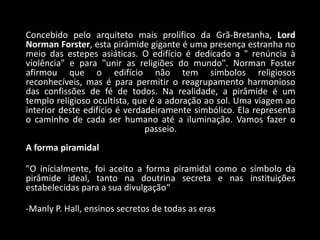 Concebido pelo arquiteto mais prolífico da Grã-Bretanha, Lord
Norman Forster, esta pirâmide gigante é uma presença estranha no
meio das estepes asiáticas. O edifício é dedicado a " renúncia à
violência" e para "unir as religiões do mundo". Norman Foster
afirmou que o edifício não tem símbolos religiosos
reconhecíveis, mas é para permitir o reagrupamento harmonioso
das confissões de fé de todos. Na realidade, a pirâmide é um
templo religioso ocultista, que é a adoração ao sol. Uma viagem ao
interior deste edifício é verdadeiramente simbólico. Ela representa
o caminho de cada ser humano até a iluminação. Vamos fazer o
                               passeio.
A forma piramidal

"O inícialmente, foi aceito a forma piramidal como o símbolo da
pirâmide ideal, tanto na doutrina secreta e nas instituições
estabelecidas para a sua divulgação“

-Manly P. Hall, ensinos secretos de todas as eras
 