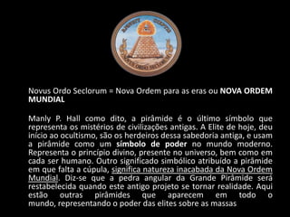 Novus Ordo Seclorum = Nova Ordem para as eras ou NOVA ORDEM
MUNDIAL

Manly P. Hall como dito, a pirâmide é o último símbolo que
representa os mistérios de civilizações antigas. A Elite de hoje, deu
início ao ocultismo, são os herdeiros dessa sabedoria antiga, e usam
a pirâmide como um símbolo de poder no mundo moderno.
Representa o princípio divino, presente no universo, bem como em
cada ser humano. Outro significado simbólico atribuído a pirâmide
em que falta a cúpula, significa natureza inacabada da Nova Ordem
Mundial. Diz-se que a pedra angular da Grande Pirâmide será
restabelecida quando este antigo projeto se tornar realidade. Aqui
estão outras pirâmides que aparecem em todo o
mundo, representando o poder das elites sobre as massas
 