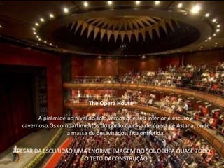 The Opera House

        A pirâmide ao nível do solo,vemos que seu interior é escuro e
  cavernoso.Os compartimentos do porão da casa de ópera de Astana, onde
                   a massa de desavisados, fica entretida.

APESAR DA ESCURIDÃO,UMA ENORME IMAGEM DO SOL OCUPA QUASE TODO
                      O TETO DACONSTRUÇÃO
 