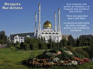 Es la mezquita más 
grande de Kazajstán y la 
mezquita más grande en 
Asia Central . 
Tiene una capacidad 
para 5.000 fieles 
La estructura está hecha 
de vidrio, hormigón, 
granito y las medidas de 
alucobond. 
 