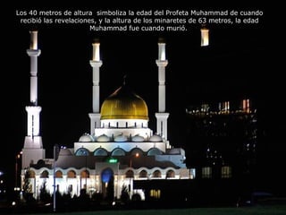 Los 40 metros de altura simboliza la edad del Profeta Muhammad de cuando 
recibió las revelaciones, y la altura de los minaretes de 63 metros, la edad 
Muhammad fue cuando murió. 
 