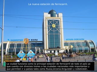 La nueva estación de ferrocarril. 
La ciudad funciona como la principal estación de ferrocarril de todo el país ya 
que cuenta con diversos trenes a las ciudades nacionales más importantes y 
que permiten ir a países tales como Rusia,Ucrania.Kirguistán y Uzbekistán. 
 