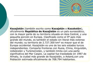 Kazajistán (también escrito como Kazajstán o Kazakstán), 
oficialmente República de Kazajistán es un país euroasiático, 
con la mayor parte de su territorio situada en Asia Central, y una 
pequeña porción en Europa. Clasificado como el 9º país más 
grande del mundo, es también el estado sin litoral más extenso 
del mundo; su territorio de 2.727.300 km² es mayor que el de 
Europa occidental. Kazajistán es uno de los seis estados turcos 
independientes. Comparte fronteras con Rusia, China, Kirguistán, 
Uzbekistán y Turkmenistán, y también limita con una parte 
significativa del Mar Caspio. La capital fue trasladada en 1997 de 
Almaty, la ciudad más grande de Kazajistán, a Astaná,con una 
Población estimada oficialmente de 708.794 habitantes. 
 