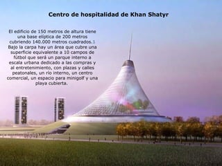 Centro de hospitalidad de Khan Shatyr 
El edificio de 150 metros de altura tiene 
una base elíptica de 200 metros 
cubriendo 140.000 metros cuadrados.1 
Bajo la carpa hay un área que cubre una 
superficie equivalente a 10 campos de 
fútbol que será un parque interno a 
escala urbana dedicado a las compras y 
al entretenimiento, con plazas y calles 
peatonales, un río interno, un centro 
comercial, un espacio para minigolf y una 
playa cubierta. 
 