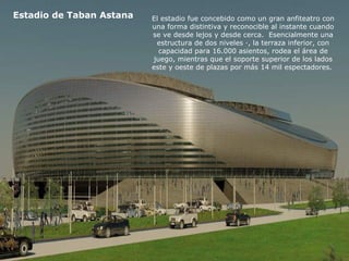 Estadio de Taban Astana El estadio fue concebido como un gran anfiteatro con 
una forma distintiva y reconocible al instante cuando 
se ve desde lejos y desde cerca. Esencialmente una 
estructura de dos niveles ·, la terraza inferior, con 
capacidad para 16.000 asientos, rodea el área de 
juego, mientras que el soporte superior de los lados 
este y oeste de plazas por más 14 mil espectadores. 
 