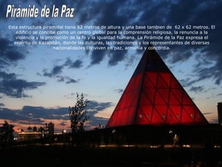 Esta estructura piramidal tiene 62 metros de altura y una base tambien de 62 x 62 metros. El 
edificio se concibe como un centro global para la comprensión religiosa, la renuncia a la 
violencia y la promoción de la fe y la igualdad humana. La Pirámide de la Paz expresa el 
espíritu de Kazajstán, donde las culturas, las tradiciones y los representantes de diversas 
nacionalidades conviven en paz, armonía y concordia. 
 