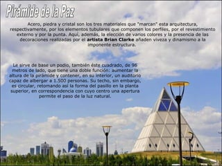 Acero, piedra y cristal son los tres materiales que "marcan" esta arquitectura, 
respectivamente, por los elementos tubulares que componen los perfiles, por el revestimiento 
externo y por la punta. Aquí, además, la elección de varios colores y la presencia de las 
decoraciones realizadas por el artista Brian Clarke añaden viveza y dinamismo a la 
imponente estructura. 
Le sirve de base un podio, también éste cuadrado, de 96 
metros de lado, que tiene una doble función: aumentar la 
altura de la pirámide y contener, en su interior, un auditorio 
capaz de albergar a 1.500 personas. Su techo, sin embargo, 
es circular, retomando así la forma del pasillo en la planta 
superior, en correspondencia con cuyo centro una apertura 
permite el paso de la luz natural. 
 