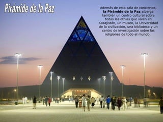 Además de esta sala de conciertos, 
la Pirámide de la Paz alberga 
también un centro cultural sobre 
todas las etnias que viven en 
Kazajistán, un museo, la Universidad 
de la civilización, una biblioteca y un 
centro de investigación sobre las 
religiones de todo el mundo. 
 