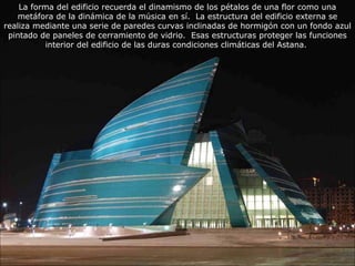 La forma del edificio recuerda el dinamismo de los pétalos de una flor como una 
metáfora de la dinámica de la música en sí. La estructura del edificio externa se 
realiza mediante una serie de paredes curvas inclinadas de hormigón con un fondo azul 
pintado de paneles de cerramiento de vidrio. Esas estructuras proteger las funciones 
interior del edificio de las duras condiciones climáticas del Astana. 
 