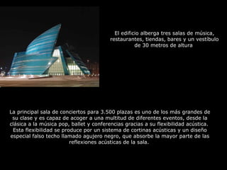 El edificio alberga tres salas de música, 
restaurantes, tiendas, bares y un vestíbulo 
de 30 metros de altura 
La principal sala de conciertos para 3.500 plazas es uno de los más grandes de 
su clase y es capaz de acoger a una multitud de diferentes eventos, desde la 
clásica a la música pop, ballet y conferencias gracias a su flexibilidad acústica. 
Esta flexibilidad se produce por un sistema de cortinas acústicas y un diseño 
especial falso techo llamado agujero negro, que absorbe la mayor parte de las 
reflexiones acústicas de la sala. 
 