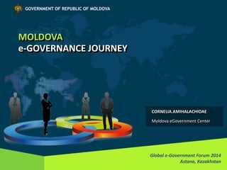 MOLDOVA 
e-GOVERNANCE JOURNEY 
Global e-Government Forum 2014 
Astana, Kazakhstan 
GOVERNMENT OF REPUBLIC OF MOLDOVA 
CORNELIA AMIHALACHIOAE 
Moldova eGovernment Center  