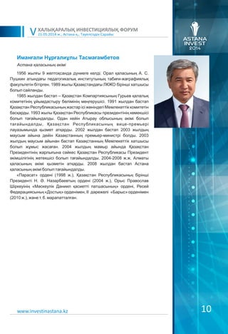 21.05.2014 ж., Астана қ., Тәуелсіздік Сарайы
ХАЛЫҚАРАЛЫҚ ИНВЕСТИЦИЯЛЫҚ ФОРУМ
V
10
Иманғали Нұрғалиұлы Тасмағамбетов
1956 жылғы 9 желтоқсанда дүниеге келді. Орал қаласының А. С.
Пушкин атындағы педагогикалық институтының табиғи-жағрафиялық
факультетін бітірген. 1989 жылы Қазақстандағы ЛКЖО бірінші хатшысы
болып сайланды.
1985 жылдан бастап – Қазақстан Компартиясының Гурьев қалалық
комитетінің ұйымдастыру бөлімінің меңгерушісі. 1991 жылдан бастап
Қазақстан Республикасының жастар ісі жөніндегі Мемлекеттік комитетін
басқарды. 1993 жылы Қазақстан Республикасы президентінің көмекшісі
болып тағайындалды. Одан кейін Атырау облысының әкімі болып
тағайындалды, Қазақстан Республикасының вице-премьері
лауазымында қызмет атқарды. 2002 жылдан бастап 2003 жылдың
маусым айына дейін Казақстанның премьер-министрі болды. 2003
жылдың маусым айынан бастап Казақстанның Мемлекеттік хатшысы
болып жұмыс жасаған. 2004 жылдың мамыр айында Қазақстан
Президентінің жарлығына сәйкес Қазақстан Республикасы Президент
әкімшілігінің жетекшісі болып тағайындалды. 2004-2008 ж.ж. Алматы
қаласының әкімі қызметін атқарды. 2008 жылдан бастап Астана
қаласының әкімі болып тағайындалды.
«Парасат» ордені (1998 ж.), Қазақстан Республикасыньң бірінші
Президенті Н. Ə. Назарбаевтың ордені (2004 ж.), Орыс Православ
Шіркеуінің «Мәскеулік Даниил қасиетті патшасының» ордені, Ресей
Федерациясыньң «Достық» орденімен, II дәрежелі «Барыс» орденімен
(2010 ж.), және т. б. марапатталған.
Астана қаласының əкімі
www.investinastana.kz
 