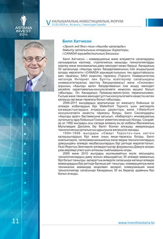 21.05.2014 ж., Астана қ., Тәуелсіздік Сарайы
ХАЛЫҚАРАЛЫҚ ИНВЕСТИЦИЯЛЫҚ ФОРУМ
V
www.investinastana.kz
Билл Хатчисон
Билл Хатчисон – коммерциялық және әлеуметтік салалардағы
халықаралық кәсіпкер, стратегиялық маңызды технологияларды
әзірлеу және экономикалық даму жөніндегі кеңес беруші. Канаданың
50 қаласында «Ақылды қала» бағдарламасының іске асырылуына
қолдау көрсететін i-CANADA қауымдастығының тең құрылтайшысы
мен төрағасы; SAVI кеңесінің төрағасы (Торонто Университетінің
негізінде Интернет пен бұлтты есептеулер саласындағы
университетаралық зерттеу бағдарламасы) және «Сколково»
қорының «Ақылды қала» бағдарламасын іске асыру жөніндегі
ресейлік сараптамалық-консультативтік кеңесінің мүшесі болып
табылады. Ол Канаданың Премьер-министрінің төрағалығымен,
Ғылым және техника жөніндегі ұлттық консультативтік кеңестің негізін
қалаушы әрі вице-төрағасы болып табылады.
2006-2011 жылдардың аралығында ол жаңғырту бойынша ірі
әлемдік жобалардың бірі Waterfront Торонто үшін зияткерлік
қоғамдастықтардың атқарушы директоры және I-Waterfront
консультативтік кеңестің төрағасы болды. Билл Сингапурдағы
«Ақылды арал» бастамасына қатысып, «Киберпорт» инновациялық
орталықты құру бойынша Гонконг үкіметінің кеңесшісі болды. Сондай-
ақ ол 1990 жылдары осы салада әлемнің ең ірі жобасы Малазиялық
Мультмедия Дәлізінің бір бөлігі болған алғашқы американдық
технологиялық орталықтың құрылуына жетекшілік жасады.
1994-1996 жылдары «Смарт Торонто»-ның негізін
қалаушылардың бірі және оның вице-төрағасы болды. Билл
компьютерлік, телекоммуникациялық және медиа технологиялардың
дамуындағы әлемдік көшбасшылардың бірі ретінде марапатталып,
Нью-Йорктың Зияткерлік қоғамдастықтар форумының Дамуға қосқан
ұзақ мерзімді үлесі үшін алғашқы сыйлықақыны алды.
2009 және 2010 жылдары жылжымайтын мүлік аясындағы
технологиялардың даму жолын айқындайтын 35 әлемдік маманның
бірі болып танылды: ақпараттық өнімділік саласында жетекші әлемдік
мамандардың бірі ретінде бірнеше рет танылды; коммерциялық және
техникалық мамандар кеңесімен ақпарат, коммуникация және
технологиялар саласында Канаданың 30 ең беделді адамның бірі
болып атанды.
«Эрнст энд Янг»-тың «Ақылды қалаларды»
дамыту орталығының атқарушы директоры,
i-CANADA қауымдастығының басшысы
11
 