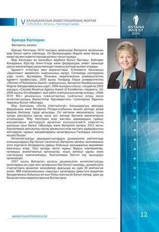 21.05.2014 ж., Астана қ., Тәуелсіздік Сарайы
ХАЛЫҚАРАЛЫҚ ИНВЕСТИЦИЯЛЫҚ ФОРУМ
V
12www.investinastana.kz
Бренда Халлоран
Бренда Халлоран 2010 жылдың қазанында Ватерлоо қаласының
мэрі болып қайта сайланды. Ол Ватерлоодағы Өңірлік және басқа да
кеңестер мен комитеттерінде қаланы таныстырады.
Мэр Халлоран өз мансабын медбике болып бастады. Кейінірек
Канаданың Кірістер Агенттігінде және федералдық үкімет жанында
даулы мәселелерді шешу жөніндегі кеңесші ретінде қызмет атқарды.
Құрметті атақтары мен марапаттары: Елизавета Ханымның
«Бриллиант мерейтой» сыйлығының иегері, Conestoga колледжінің
үздік түлегі, Қытайдағы Юньнань педагогикалық университетінің
құрметті профессоры, 2005 жылы Уилфрид Лорье университетінің
«Women of Resistance Award» сыйлығының, Ватерлоо Көшбасшылығы
Өңірлік Бағдарламасының үздігі, 2004 жылдың классы, сондай-ақ 2002
жылдың «Canada Revenue Agency Award of Excellence» лауреаты. Ол
2006 жылғы Октоберфест жыл әйелі сыйлығының иегері атанды, «Walk
With Me» ұйымының гуманитарлық сыйлығын алды және
интеллектуалдық бірлестіктер Қауымдастығы түлектерінің бұрынғы
төрағасы болып табылады.
Мэр Халлоран «Zonta International» Халықаралық әйелдер
форумының және Ватерлоо Ротари-клубының мүшесі ретінде қоғам
өміріне белсенді түрде қатысады. Ол көптеген мәселелерге, оның
ішінде денсаулық сақтау және қол жетімді баспана мәселелеріне
атсалысады. Мэр Халлоран егде жастағы адамдардың тұрмыс
жағдайларын жетілдіруге арналған консультативтік комитеттің
қозғаушы күші болып табылады және Ватерлоо қаласы 2012 жылы
Бүкіләлемдік денсаулық сақтау ұйымының егде жастағы адамдарының
жетілдірген тұрмыс жағдайлардағы қалаларының Ғаламдық желісінің
мүшесі болды.
Интеллектуалды қауымдастықтардың дүниежүзілік рейтингінде
алғашқылардың бірі болып саналатын Ватерлоо қаласы экономиканы
алға жүргізетін білімдерінің дамуы бойынша халықаралық мерейімен
мақтаныш етеді. Осы қалада негізгі жұмыс беруші компаниялар,
ғаламдық аналитикалық орталықтар, елдің жетекші қаржы және
сақтандыру компаниялары, бүкіләлемдік белгілі оқу орындары
орналасқан.
2007 жылы Ватерлоо қаласы дүниежүзілік интеллектуалды
қалалардың ең үздік жеті қаларынын бірі болып саналды, дүниежүзілік
стартаптарға арналған экожүйелер арасында ең үздік 20 рейтингіне
енген, IBM компаниясының «ақылды» қалаларды дамытуға көзделген
бағдарламасы бойынша екі жыл бойы грантқа ие болып келеді, одан да
басқа көптеген марапаттарға ие болған қала.
Ватерлоо қаласы
 