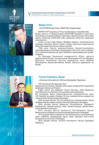 21.05.2014 ж., Астана қ., Тәуелсіздік Сарайы
ХАЛЫҚАРАЛЫҚ ИНВЕСТИЦИЯЛЫҚ ФОРУМ
V
Марек Стэч
МАРЕК СТЕЧ мырзаның 18 жыл кәсіби жұмыс тәжірибесі бар.
Қазіргі уақытта ол Қазақстандағы АЛЬСТОМ Президенті және Орта
Азия бойынша директор болып табылады. Қазақстан және Орта Азия
аумағы бойынша АЛЬСТОМ тобы қызметінің үйлестіру сұрақтары
үшін жауапты.
Соңғы үш жыл бойы Марек «Жамбыл Цемент» компаниясының
(алғашқы кезеңінен бастап цемент өндіру зауытының құрылысына
дейін) бас директоры болып жұмыс жасаған.
ТМД және Еуропа мемлекеттерінде, бизнес/стратегияны
дайындау/дамыту салаларын басқарудағы «Rio Tinto» мен «Lafarge»
атты компанияларында әр түрлі басқарма лауазымдарында қызмет
атқарған.
Ол Варшава Техникалық университетін бітіріп, магистр
дәрежесіне ие болған. Сонымен қатар, Франциядағы Ұлттық Жоғарғы
байланыс мектебінде магистр дәрежесіне және INSEAD
Халықаралық бизнес-мектебінде Бизнес Магистрі дәрежесіне ие
болды.
«ALSTOM Казахстан» ЖШС бас директоры
Талғат Серікұлы Əшім
1972 жылдың 4 қаңтарында туған.
Қарағандының бизнес, басқару және құқық университетін құқықтану
мамандығы бойынша бітірген.
Еңбек жолын аға референт болып бастады, кейін Қазақстан
Республикасының Жоғарғы сотының Бас кеңесшісі болды.
Əр жылдарда Қазақ гуманитарлық-заң университетінің және
Л.Н.Гумилев атындағы Еуразия Ұлттық университетінің ақпараттық
технолгиялар Орталықтарын басқарды.
2005 жылдан бастап «Ұлттық ақпараттық технологиялар» АҚ-да
ақпараттандыру жүйесін әзірлеу жөніндегі бөлімшені басқарды.
2008 жылдан бастап Қазақстан Республикасы Президенті
Əкімшілігінің ақпараттандыру және ақпараттандыру ресурстарын
қорғау бөлімінің кеңесшісі.
2010 жылдан бастап Қазақстан Республикасы Əділет
Министрлігінің ақпараттық технологиялар бөлімшесін басқарды.
2012 жылдан бастап Қазақстан Республикасының экономикалық
және сыбайлас жемқорлыққа қарсы күрес жөніндегі Аентттігінің
Ситуациялық орталығын басқарды.
2014 жылдан бастап «Астана Innovations» АҚ-ның Басқарма
Төрағасы.
«Астана Innovations» АҚ-ның Басқарма Төрағасы
www.investinastana.kz13
 