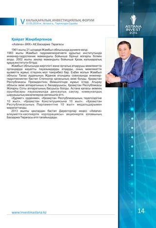 21.05.2014 ж., Астана қ., Тәуелсіздік Сарайы
ХАЛЫҚАРАЛЫҚ ИНВЕСТИЦИЯЛЫҚ ФОРУМ
V
14
Қайрат Жаңабергенов
1961 жылы 21 шілдеде Жамбыл облысында дүниеге келді.
1983 жылы Жамбыл гидромелиоративтік құрылыс институтында
инженер-гидротехник мамандығы бойынша бірінші жоғарғы білімін
алды. 2002 жылы заңгер мамандығы бойынша Қазақ халықаралық
құқық институтін бітірді.
Жамбыл облысында жергілікті және орталық атқарушы мемлекеттік
органдарда жауапты лауазымдарды атқарды, оның мемлекеттік
қызметте жұмыс істеуінің мол тәжірибесі бар. Еңбек жолын Жамбыл
облысы Талас ауданының Жданов атындағы совхозында инженер-
гидротехниктен бастап Степногор қаласының әкімі болды. Қазақстан
Республикасы Президентінің Əкімшілігінде жұмыс істеді, Атырау
облысы әкімі аппаратының іс басқарушысы, Қазақстан Республикасы
Жоғарғы Соты аппаратының басшысы болды. Астана қаласы әкімінің
орынбасары лауазымында денсаулық сақтау, коммуналдық
шаруашылық мәселелеріне жетекшілік етті.
«Құрмет» орденімен, «Қазақстан Республикасының тәуелсіздігіне
10 жыл», «Қазақстан Конституциясына 10 жыл», «Қазақстан
Республикасының Парламентіне 10 жыл» медальдарымен
марапатталды.
2013 жылғы қаңтардан бастап Директорлар кеңесі «Astana»
әлеуметтік-кәсіпкерлік корпорациясы» акционерлік қоғамының
Басқарма Төрағасы етіп тағайындады.
«Astana» ӘКК» АҚ Басқарма Төрағасы
www.investinastana.kz
 