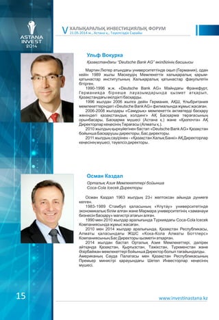 21.05.2014 ж., Астана қ., Тәуелсіздік Сарайы
ХАЛЫҚАРАЛЫҚ ИНВЕСТИЦИЯЛЫҚ ФОРУМ
V
www.investinastana.kz
Ульф Вокурка
Мартин Лютер атындағы университеттінде оқып (Германия), одан
кейін 1989 жылы Мәскеудің Мемлекеттік халықаралық қарым-
қатынастар институтының Халықаралық қатынастар факультетін
бітірген.
1990-1996 ж.ж. «Deutsche Bank AG» Майндағы Франкфурт,
Германияда бірнеше лауазымдарында қызмет атқарып,
Қазақстандағы өкілдікті басқарды.
1996 жылдан 2006 жылға дейін Германия, АҚШ, Ұлыбритания
мемлекеттеріндегі «Deutsche BankAG» филиалында жұмыс жасаған.
2006-2008 жылдары «Самұрық» мемлекеттік активтерді басқару
жөніндегі қазақстандық холдинг» АҚ Басқарма төрағасының
орынбасары, Басқарма мүшесі (Астана қ.) және «Қазпочта» АҚ
Директорлар кеңесінің Төрағасы (Алматы қ.).
2010 жылдың қыркүйегінен бастап «Deutsche BankAG» Қазақстан
бойынша Басқарушы директоры, Бас директоры.
2011 жылдың сәуірінен - «Қазақстан Халық Банкі» АҚ Директорлар
кеңесінің мүшесі, тәуелсіз директоры.
Қазақстандағы “Deutsche Bank AG” өкілдігінің басшысы
Осман Каздал
Осман Каздал 1963 жылдың 23-і желтоксан айында дүниеге
келген.
1983-1989 Стамбул қаласының «Ұлутау» университетінде
экономикалық білім алған және Мәрмара университетінің «заманауи
бизнесін басқару» магистрі атағын алған.
1990 мен 2010 жылдар аралығында Түркиядағы Coca-Cola Icecek
Компаниясында жұмыс жасаған.
2010 мен 2014 жылдар аралығында, Қазақстан Республикасы,
Алматы қаласындағы ЖШС «Кока-Кола Алматы Боттлерс»
Компаниясының Бас Директоры қызметін атқарған.
2014 жылдан бастап Орталық Азия Мемлекеттері, дәлірек
айтқанда Қазақстан, Қырғызстан, Тәжікстан, Түркменстан және
Əзірбайжан мемлекеттері бойынша Директор болып тағайындалды.
Американың Сауда Палатасы мен Қазақстан Республикасының
Премьер министрі қарауындағы Шетел Инвесторлар кеңесінің
мүшесі.
Орталық Азия Мемлекеттері бойынша
Coca-Cola Icecek Директоры
15
 