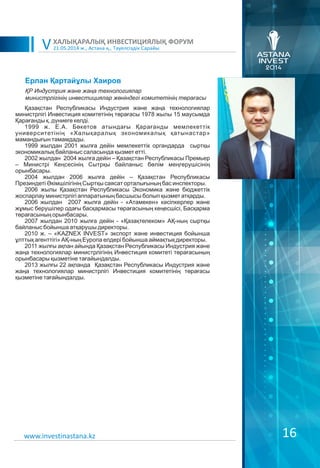 21.05.2014 ж., Астана қ., Тәуелсіздік Сарайы
ХАЛЫҚАРАЛЫҚ ИНВЕСТИЦИЯЛЫҚ ФОРУМ
V
16www.investinastana.kz
Ерлан Қартайұлы Хаиров
Қазақстан Республикасы Индустрия және жаңа технологиялар
министрлігі Инвестиция комитетінің төрағасы 1978 жылы 15 маусымда
Қарағанды қ. дүниеге келді.
1999 ж. Е.А. Бөкетов атындағы Қарағанды мемлекеттік
университетінің «Халықаралық экономикалық қатынастар»
мамандығын тәмамдады.
1999 жылдан 2001 жылға дейін мемлекеттік органдарда сыртқы
экономикалық байланыс саласында қызмет етті.
2002 жылдан 2004 жылға дейін – Қазақстан Республикасы Премьер
– Министрі Кеңсесінің Сытрқы байланыс бөлім меңгерушісінің
орынбасары.
2004 жылдан 2006 жылға дейін – Қазақстан Республикасы
Презиндеті Əкімшілігінің Сыртқы саясат орталығының бас инспекторы.
2006 жылы Қазақстан Республикасы Экономика және бюджеттік
жоспарлау министрлігі аппаратының басшысы болып қызмет атқарды.
2006 жылдан 2007 жылға дейін - «Атамекен» кәсіпкерлер және
жұмыс берушілер одағы басқармасы төрағасының кеңесшісі, Басқарма
төрағасының орынбасары.
2007 жылдан 2010 жылға дейін - «Қазақтелеком» АҚ-ның сыртқы
байланыс бойынша атқарушы директоры.
2010 ж. – «KAZNEX INVEST» экспорт және инвестиция бойынша
ұлттық агенттігі» АҚ-ның Еуропа елдері бойынша аймақтық директоры.
2011 жылғы ақпан айында Қазақстан Республикасы Индустрия және
жаңа технологиялар министрлігінің Инвестиция комитеті төрағасының
орынбасары қызметіне тағайындалды.
2013 жылғы 22 ақпанда Қазақстан Республикасы Индустрия және
жаңа технологиялар министрлігі Инвестиция комитетінің төрағасы
қызметіне тағайындалды.
ҚР Индустрия жəне жаңа технологиялар
министрлігінің инвестициялар жөніндегі комитетінің төрағасы
 