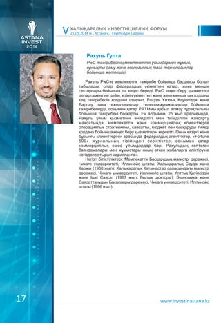 21.05.2014 ж., Астана қ., Тәуелсіздік Сарайы
ХАЛЫҚАРАЛЫҚ ИНВЕСТИЦИЯЛЫҚ ФОРУМ
V
Рахуль Гупта
Рахуль PwC-ң мемлекеттік тәжірибе бойынша басшысы болып
табылады, олар федералдық үкіметпен қатар, жеке меншік
секторлары бойынша да кеңес береді. PwC кеңес беру қызметтері
департаментіне дейін, өзінің үкіметтегі және жеке меншік сектордағы
кең тәжірибесін қолдана отырып, Рахуль Ұлттық Қауіпсіздік және
Барлау, таза технологиялар, телекоммуникациялар бойынша
тәжірибелерді, сонымен қатар PRTM-ғы қабыл алмау тұрақтылығы
бойынша тәжірибені басқарды. Ең алдымен, 25 жыл аралығында,
Рахуль ұйым қызметінің өнімділігі мен тиімділігін жақсарту
мақсатында, мемлекеттік және коммерциялық клиенттерге
операциялық стратегияны, саясатты, бюджет пен басқаруды тиімді
қолдану бойынша кеңес беру қызметтерін көрсетті. Оның қазіргі және
бұрынғы клиенттерінің арасында федералдық агенттіктер, «Fortune
500» журналының тізіміндегі серіктіктер, сонымен қатар
коммерциялық емес ұйымдардар бар. Рахульдың көптеген
баяндамалары мен жұмыстары оның өткен жобаларға еліктіруіне
негізделе отырып жарияланған.
Негізгі біліктіліктері: Мемлекеттік Басқарудың магистрі дәрежесі,
Чикаго университеті, Иллинойс штаты, Халықаралық Сауда және
Қаржы (1988 жыл); Халықаралық Қатынастар саласындағы магистр
дәрежесі, Чикаго университеті, Иллинойс штаты, Ұлттық Қауіпсіздік
және Ішкі Саясат (1987 жыл; Ғылым докторы). Экономика және
Саясаттанудың Бакалавры дәрежесі, Чикаго университеті, Иллинойс
штаты (1986 жыл).
PwC тəжірибесінің мемлекеттік ұйымдармен жұмыс,
орнықты даму жəне экологиялық таза технологиялар
бойынша жетекшісі
www.investinastana.kz17
 