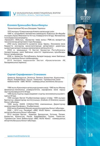 21.05.2014 ж., Астана қ., Тәуелсіздік Сарайы
ХАЛЫҚАРАЛЫҚ ИНВЕСТИЦИЯЛЫҚ ФОРУМ
V
18
Есекеев Қуанышбек Бахытбекұлы
1975 жылдың 10 маусымында Алматы қаласында туған.
1995 ж. қолданбалы математика мамандығы бойынша Əл-Фараби
атындағы Қазақ Мемлекеттік Ұлттық Университетін бітірді. Математика
ғылымдарының кандидаты.
«Қазақойл» ЖАҚ-ның, «Қазақстан темір жолы» РМК-нің ақпараттық
технологиялар департаменттерін басқарды.
2002 жылы мемлекеттік қызметке келді. Қаржы, Экономика және
бюджеттік жоспарлау министрліктерінде департамент директоры
қызметінде ақпараттандыру мәселелеріне жетекшілік етті.
2004 ж. мамырдың 13 бастап Қазақстан Республикасы
Ақпараттандыру және байланыс агенттігі төрағасының орынбасары
болып тағайындалды.
2006 ж. Қазақстан Республикасы Ақпараттандыру және байланыс
агенттігі төрағасы болып тағайындалды.
2010 жылдың наурызынан бастап «Қазақтелеком» АҚ
басқармасының төрағасы.
"Қазахтелеком"АҚ-ның Басқарма Төрағасы
www.investinastana.kz
Сергей Серафимович Становкин
1966 жылы Красноярск қаласында дүниеге келді. 1989 жылы Мәскеу
физикалық-техникалық университетінің аэрофизика және ғарыш
зерттеулер факультетін бітірді.
1990 жылы Сыртқы сауда академия «сыртқы экономикалық қызмет»
курсын бітірді.
1990 жылдан бастап Ұлыбританияда жұмыс істейді. 1999 жылдан
Британтық «Директорлар институтының» (Institute of Directors) мүшесі
болып табылады.
1999 жылы DARS CONSULTING компанияның Директорлар
кеңесіне кірді (Оксфорд қ., Ұлыбритания).
2000 жылы Компания Мәскеу кеңсесінің кураторы болып табылады.
2006 – 2012 ж.ж. Ресейдегі «BBC World News» коммерциялық
өкілдігінің басшысы болып табылады.
2012 жылдан бастап Армения, Белоруссия, Эстония, Латвия,
Казақстан, Қырғыстан, Ресей, Əзербайджан, Грузия, Тәжікстан,
Түрікменстан және Өзбекстанда «BBC World News» коммерциялық
өкілдігінің басшысы болып табылады.
Армения, Белоруссия, Эстония, Латвия, Казақстан, Қырғыстан,
Ресей, Әзербайджан, Грузия, Тəжікстан, Түрікменстан жəне
Өзбекстанда «BBC World» коммерциялық өкілдігінің басшысы
 