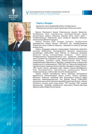 21.05.2014 ж., Астана қ., Тәуелсіздік Сарайы
ХАЛЫҚАРАЛЫҚ ИНВЕСТИЦИЯЛЫҚ ФОРУМ
V
Чарльз Хендри
Британ Парламенті Қауым Палатасының мүшесі, Қазақстан,
Əзірбайжан және Түркіменстан мемлекеттерімен сауда
қатынастарын дамыту бойынша эмиссар (2012 жылға дейін –
Ұлыбританияның Энергетика және климатты бақылау министрі,
министрлер кабинетінің мүшесі).
Чарльз Хендри 2001 жылдан Уильдон, Ұлыбритания
парламентінің мүшесі болған. 2010-2012 жж. Ұлыбританияның
Энергетика және климатты бақылау мемлекеттік министрі ретінде
қызмет еткен.
Чарльз Хендридің алдыңғы лауазымдары Энергетика көлеңкелі
министрі (2005-2010), Консервативтік партиясы төрағасының
орынбасары (2003-2005) және Жастар ісі бойынша көлеңкелі
министрі тәрізді позицияларды атқарған. 2012 жылы
Ұлыбританияның Премьер-Министрі оны Қазақстан, Əзірбайжан
және Түркіменстан елдерімен сауда дамыту бойынша эмиссары етіп
тағайындады. Сонымен қатар, Бизнес-мектеп және Үкімет
академиясымен байланысты Эдинбург Университетіне шақырылған
профессор етіп тағайындалған. 1992-1997 жж. Чарльз Консервативтік
партияның вице-төрағасы болған Хай Пик парламенті мүшесі болған.
1997 жылғы жалпы сайлаудан кейін Чарльз Уильям Джефферсон
Хейг Консервативтік партиясының көшбасшысы болып
тағайындалғанда, штабтың бастығы етіп тағайындалған.
Чарльз іскерлік мансабының басты бөлігінде халықаралық
маркетингтік компанияларда жұмыс істеген. Чарльз ұжымдық
байланыс бойынша төрағалар мен басшыларға кеңестік көмек
көрсетуге мамандандырылған The Agenda Group (1999-2005)
компаниясының негізін қалаған/төраға/бас директоры болған. Чарльз
Сассексте туылған және сонда өскен. 1977 жылдан 1981 жылдар
аралығында Эдинбург университеті жанындағы бизнес-зерттеуді
үйренуге дейін Rugby School оқыған.
Қазақстан жəне Әзербайджандағы Ұлыбритания
Премьер-министрінің сауда сұрақтары бойынша елшісі
www.investinastana.kz19
 